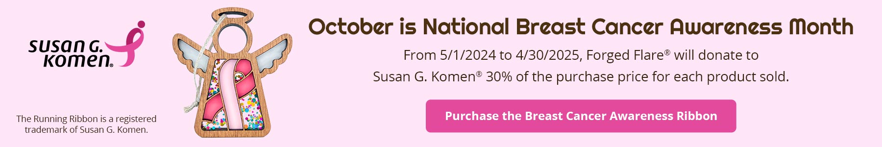 October is National Breast Cancer Awareness Month. From 5/1/2024 to 4/30/2025, we will donate to Susan G. Komen® 30% of the purchase price for each product sold. Purchase the Breast Cancer Awareness Ribbon. The Running Ribbon is a registered trademark of Susan G. Komen.