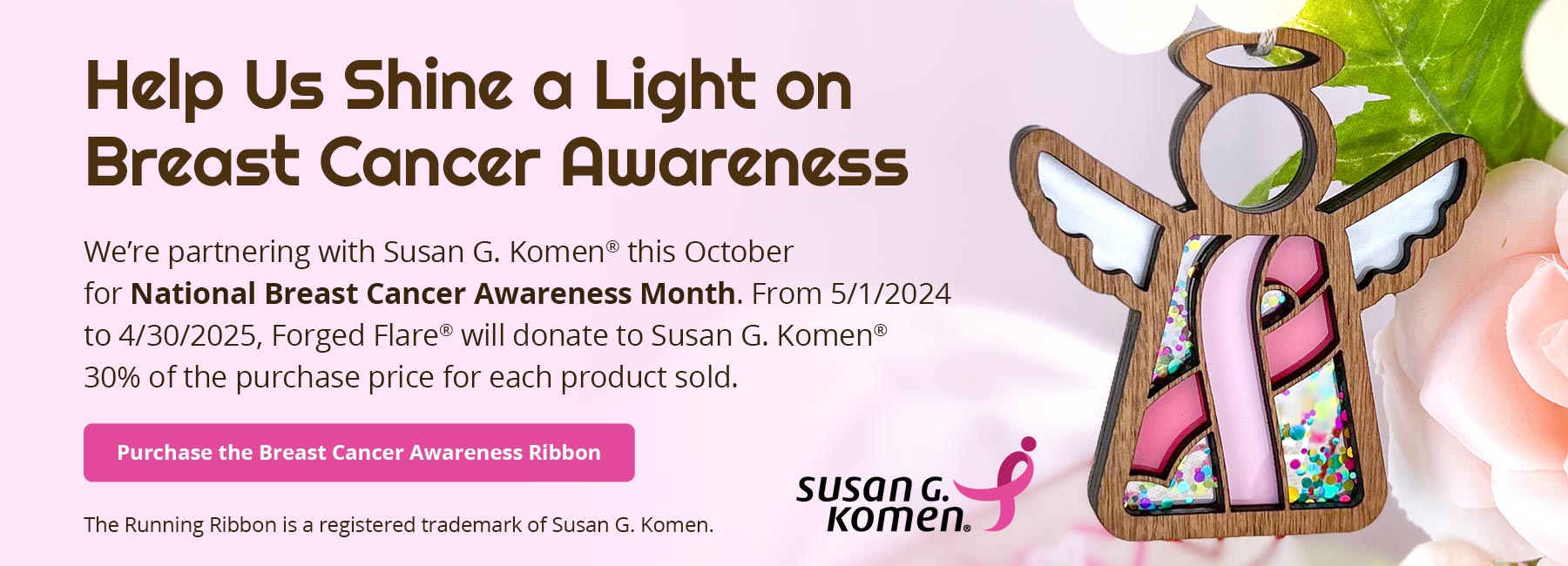 Help Us Shine a Light on Breast Cancer Awareness. We’re partnering with Susan G. Komen® this October for National Breast Cancer Awareness Month. From 5/1/2024 to 4/30/2025, Forged Flare® will donate to Susan G. Komen®30% of the purchase price for each product sold. Purchase the Breast Cancer Awareness Ribbon. The Running Ribbon is a registered trademark of Susan G. Komen.