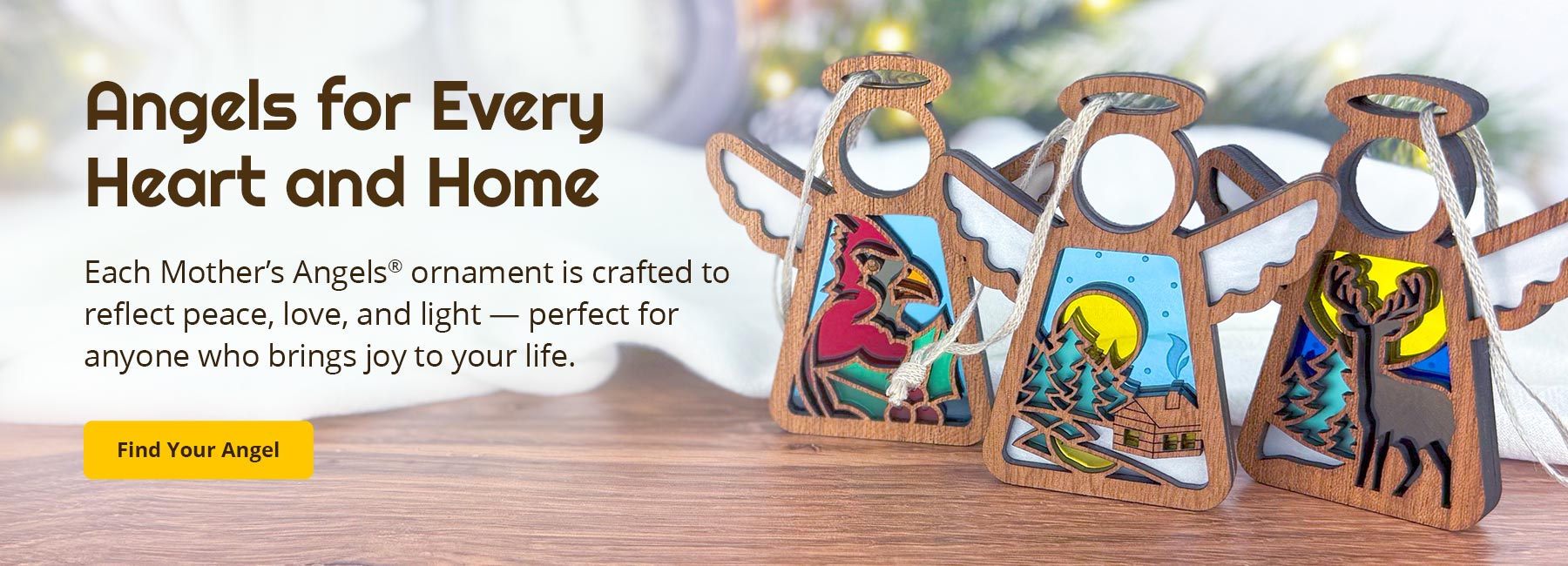 Angels for Every Heart and Home. Each Mother’s Angels® ornament is crafted to reflect peace, love, and light — perfect for anyone who brings joy to your life. Find Your Angel.