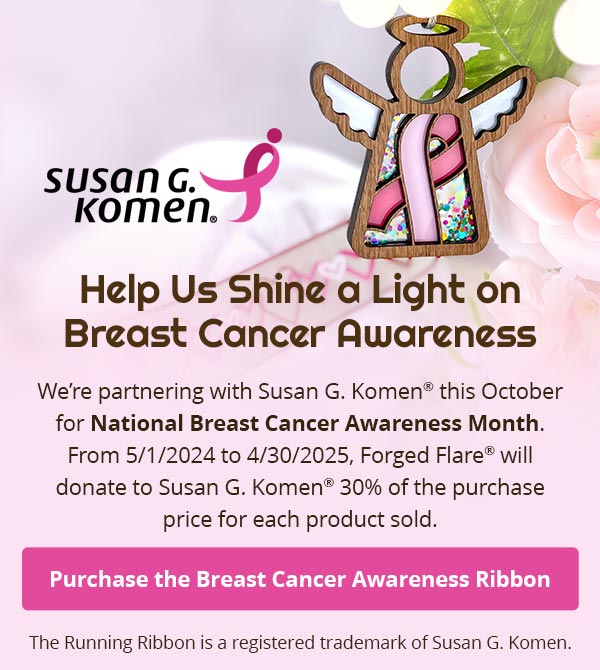 Help Us Shine a Light on Breast Cancer Awareness. We’re partnering with Susan G. Komen® this October for National Breast Cancer Awareness Month. From 5/1/2024 to 4/30/2025, Forged Flare® will donate to Susan G. Komen®30% of the purchase price for each product sold. Purchase the Breast Cancer Awareness Ribbon. The Running Ribbon is a registered trademark of Susan G. Komen.