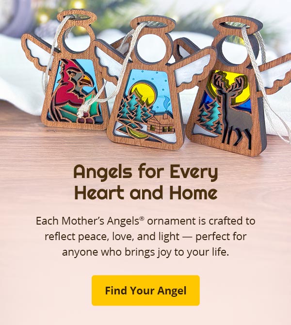 Angels for Every Heart and Home. Each Mother’s Angels® ornament is crafted to reflect peace, love, and light — perfect for anyone who brings joy to your life. Find Your Angel.